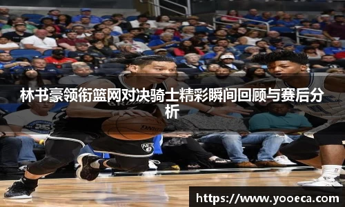 林书豪领衔篮网对决骑士精彩瞬间回顾与赛后分析