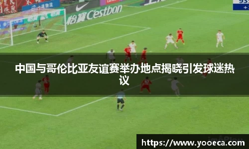 中国与哥伦比亚友谊赛举办地点揭晓引发球迷热议
